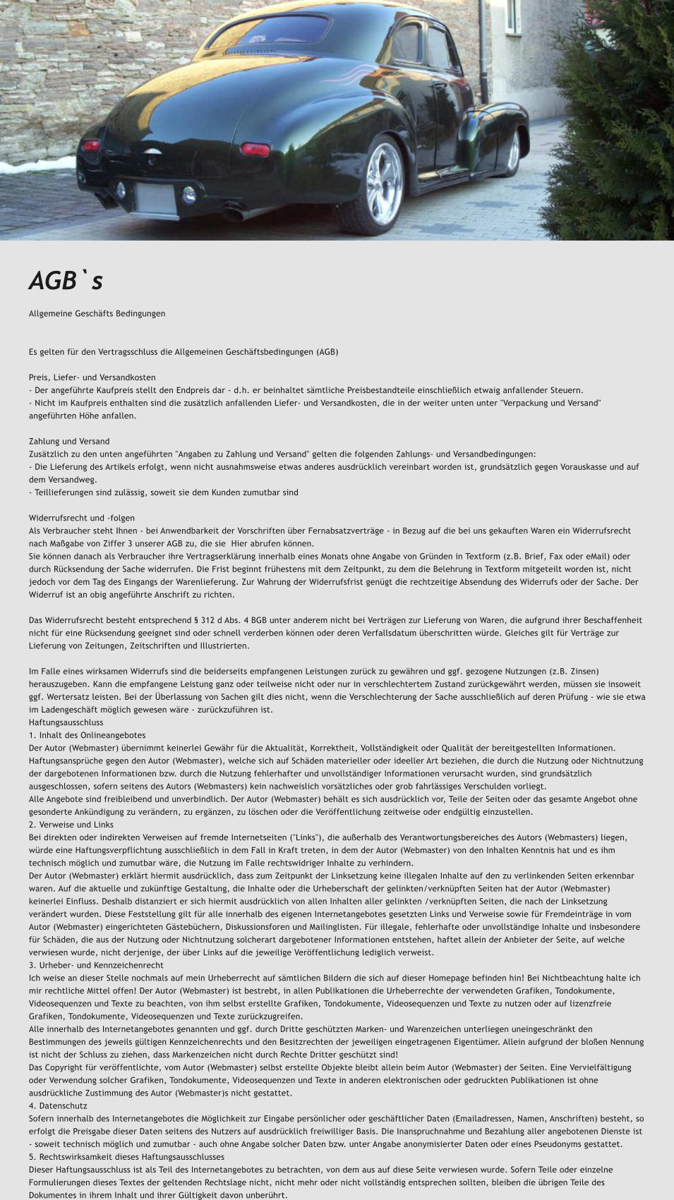 AGB`s Allgemeine Geschfts Bedingungen   Es gelten fr den Vertragsschluss die Allgemeinen Geschftsbedingungen (AGB)  Preis, Liefer- und Versandkosten - Der angefhrte Kaufpreis stellt den Endpreis dar - d.h. er beinhaltet smtliche Preisbestandteile einschlielich etwaig anfallender Steuern. - Nicht im Kaufpreis enthalten sind die zustzlich anfallenden Liefer- und Versandkosten, die in der weiter unten unter "Verpackung und Versand" angefhrten Hhe anfallen.  Zahlung und Versand Zustzlich zu den unten angefhrten "Angaben zu Zahlung und Versand" gelten die folgenden Zahlungs- und Versandbedingungen: - Die Lieferung des Artikels erfolgt, wenn nicht ausnahmsweise etwas anderes ausdrcklich vereinbart worden ist, grundstzlich gegen Vorauskasse und auf dem Versandweg. - Teillieferungen sind zulssig, soweit sie dem Kunden zumutbar sind  Widerrufsrecht und -folgen Als Verbraucher steht Ihnen - bei Anwendbarkeit der Vorschriften ber Fernabsatzvertrge - in Bezug auf die bei uns gekauften Waren ein Widerrufsrecht nach Magabe von Ziffer 3 unserer AGB zu, die sie Hier abrufen knnen. Sie knnen danach als Verbraucher ihre Vertragserklrung innerhalb eines Monats ohne Angabe von Grnden in Textform (z.B. Brief, Fax oder eMail) oder durch Rcksendung der Sache widerrufen. Die Frist beginnt frhestens mit dem Zeitpunkt, zu dem die Belehrung in Textform mitgeteilt worden ist, nicht jedoch vor dem Tag des Eingangs der Warenlieferung. Zur Wahrung der Widerrufsfrist gengt die rechtzeitige Absendung des Widerrufs oder der Sache. Der Widerruf ist an obig angefhrte Anschrift zu richten.  Das Widerrufsrecht besteht entsprechend  312 d Abs. 4 BGB unter anderem nicht bei Vertrgen zur Lieferung von Waren, die aufgrund ihrer Beschaffenheit nicht fr eine Rcksendung geeignet sind oder schnell verderben knnen oder deren Verfallsdatum berschritten wrde. Gleiches gilt fr Vertrge zur Lieferung von Zeitungen, Zeitschriften und Illustrierten.  Im Falle eines wirksamen Widerrufs sind die beiderseits empfangenen Leistungen zurck zu gewhren und ggf. gezogene Nutzungen (z.B. Zinsen) herauszugeben. Kann die empfangene Leistung ganz oder teilweise nicht oder nur in verschlechtertem Zustand zurckgewhrt werden, mssen sie insoweit ggf. Wertersatz leisten. Bei der berlassung von Sachen gilt dies nicht, wenn die Verschlechterung der Sache ausschlielich auf deren Prfung - wie sie etwa im Ladengeschft mglich gewesen wre - zurckzufhren ist. Haftungsausschluss 1. Inhalt des Onlineangebotes Der Autor (Webmaster) bernimmt keinerlei Gewhr fr die Aktualitt, Korrektheit, Vollstndigkeit oder Qualitt der bereitgestellten Informationen. Haftungsansprche gegen den Autor (Webmaster), welche sich auf Schden materieller oder ideeller Art beziehen, die durch die Nutzung oder Nichtnutzung der dargebotenen Informationen bzw. durch die Nutzung fehlerhafter und unvollstndiger Informationen verursacht wurden, sind grundstzlich ausgeschlossen, sofern seitens des Autors (Webmasters) kein nachweislich vorstzliches oder grob fahrlssiges Verschulden vorliegt. Alle Angebote sind freibleibend und unverbindlich. Der Autor (Webmaster) behlt es sich ausdrcklich vor, Teile der Seiten oder das gesamte Angebot ohne gesonderte Ankndigung zu verndern, zu ergnzen, zu lschen oder die Verffentlichung zeitweise oder endgltig einzustellen. 2. Verweise und Links Bei direkten oder indirekten Verweisen auf fremde Internetseiten ("Links"), die auerhalb des Verantwortungsbereiches des Autors (Webmasters) liegen, wrde eine Haftungsverpflichtung ausschlielich in dem Fall in Kraft treten, in dem der Autor (Webmaster) von den Inhalten Kenntnis hat und es ihm technisch mglich und zumutbar wre, die Nutzung im Falle rechtswidriger Inhalte zu verhindern. Der Autor (Webmaster) erklrt hiermit ausdrcklich, dass zum Zeitpunkt der Linksetzung keine illegalen Inhalte auf den zu verlinkenden Seiten erkennbar waren. Auf die aktuelle und zuknftige Gestaltung, die Inhalte oder die Urheberschaft der gelinkten/verknpften Seiten hat der Autor (Webmaster) keinerlei Einfluss. Deshalb distanziert er sich hiermit ausdrcklich von allen Inhalten aller gelinkten /verknpften Seiten, die nach der Linksetzung verndert wurden. Diese Feststellung gilt fr alle innerhalb des eigenen Internetangebotes gesetzten Links und Verweise sowie fr Fremdeintrge in vom Autor (Webmaster) eingerichteten Gstebchern, Diskussionsforen und Mailinglisten. Fr illegale, fehlerhafte oder unvollstndige Inhalte und insbesondere fr Schden, die aus der Nutzung oder Nichtnutzung solcherart dargebotener Informationen entstehen, haftet allein der Anbieter der Seite, auf welche verwiesen wurde, nicht derjenige, der ber Links auf die jeweilige Verffentlichung lediglich verweist. 3. Urheber- und Kennzeichenrecht Ich weise an dieser Stelle nochmals auf mein Urheberrecht auf smtlichen Bildern die sich auf dieser Homepage befinden hin! Bei Nichtbeachtung halte ich mir rechtliche Mittel offen! Der Autor (Webmaster) ist bestrebt, in allen Publikationen die Urheberrechte der verwendeten Grafiken, Tondokumente, Videosequenzen und Texte zu beachten, von ihm selbst erstellte Grafiken, Tondokumente, Videosequenzen und Texte zu nutzen oder auf lizenzfreie Grafiken, Tondokumente, Videosequenzen und Texte zurckzugreifen. Alle innerhalb des Internetangebotes genannten und ggf. durch Dritte geschtzten Marken- und Warenzeichen unterliegen uneingeschrnkt den Bestimmungen des jeweils gltigen Kennzeichenrechts und den Besitzrechten der jeweiligen eingetragenen Eigentmer. Allein aufgrund der bloen Nennung ist nicht der Schluss zu ziehen, dass Markenzeichen nicht durch Rechte Dritter geschtzt sind! Das Copyright fr verffentlichte, vom Autor (Webmaster) selbst erstellte Objekte bleibt allein beim Autor (Webmaster) der Seiten. Eine Vervielfltigung oder Verwendung solcher Grafiken, Tondokumente, Videosequenzen und Texte in anderen elektronischen oder gedruckten Publikationen ist ohne ausdrckliche Zustimmung des Autor (Webmaster)s nicht gestattet. 4. Datenschutz Sofern innerhalb des Internetangebotes die Mglichkeit zur Eingabe persnlicher oder geschftlicher Daten (Emailadressen, Namen, Anschriften) besteht, so erfolgt die Preisgabe dieser Daten seitens des Nutzers auf ausdrcklich freiwilliger Basis. Die Inanspruchnahme und Bezahlung aller angebotenen Dienste ist - soweit technisch mglich und zumutbar - auch ohne Angabe solcher Daten bzw. unter Angabe anonymisierter Daten oder eines Pseudonyms gestattet. 5. Rechtswirksamkeit dieses Haftungsausschlusses Dieser Haftungsausschluss ist als Teil des Internetangebotes zu betrachten, von dem aus auf diese Seite verwiesen wurde. Sofern Teile oder einzelne Formulierungen dieses Textes der geltenden Rechtslage nicht, nicht mehr oder nicht vollstndig entsprechen sollten, bleiben die brigen Teile des Dokumentes in ihrem Inhalt und ihrer Gltigkeit davon unberhrt.